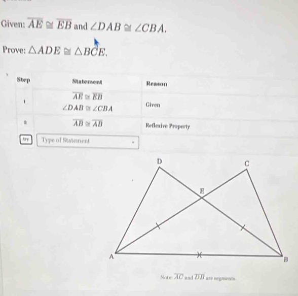 Given: overline AE≌ overline EB and ∠ DAB≌ ∠ CBA. 
Prove: △ ADE≌ △ BCE. 
Step Statement Reason
overline AE≌ overline EB
1 Given
∠ DAB≌ ∠ CBA
overline AB≌ overline AB Reflexive Property 
by Type of Statement 
Note overline AC and overline DB are segnents.