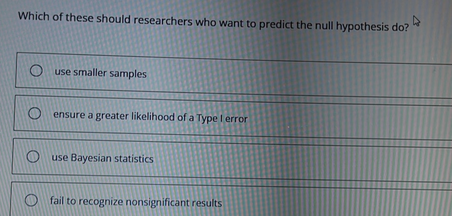 Which of these should researchers who want to predict the null hypothesis do?
use smaller samples
ensure a greater likelihood of a Type I error
use Bayesian statistics
fail to recognize nonsignificant results