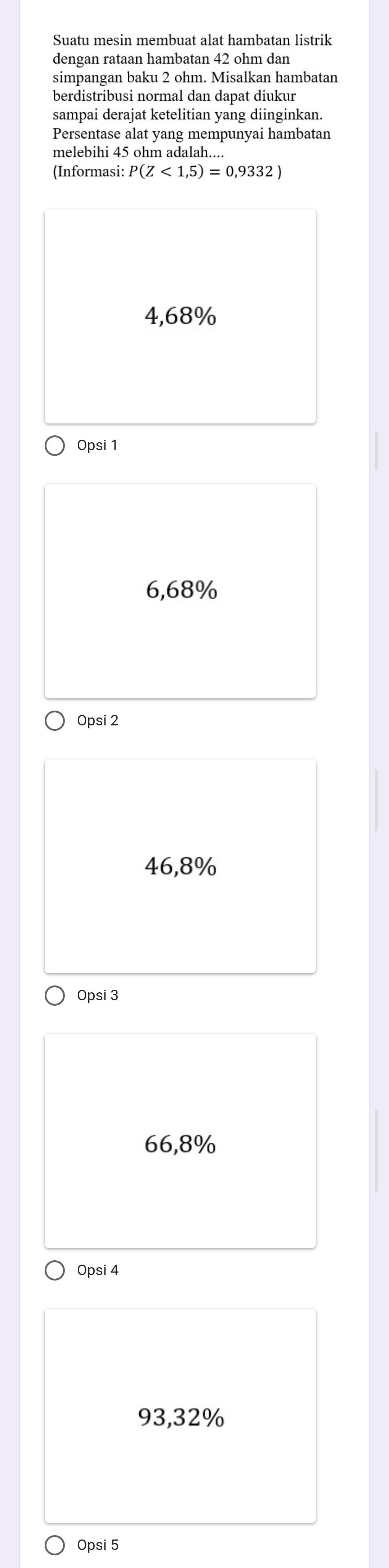 Suatu mesin membuat alat hambatan listrik
dengan rataan hambatan 42 ohm dan
simpangan baku 2 ohm. Misalkan hambatan
berdistribusi normal dan dapat diukur
sampai derajat ketelitian yang diinginkan.
Persentase alat yang mempunyai hambatan
melebihi 45 ohm adalah....
(Informasi: P(Z<1,5)=0,9332)
4,68%
Opsi 1
6,68%
Opsi 2
46,8%
Opsi 3
66,8%
Opsi 4
93,32%
Opsi 5