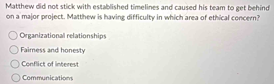 Matthew did not stick with established timelines and caused his team to get behind
on a major project. Matthew is having difficulty in which area of ethical concern?
Organizational relationships
Fairness and honesty
Conflict of interest
Communications