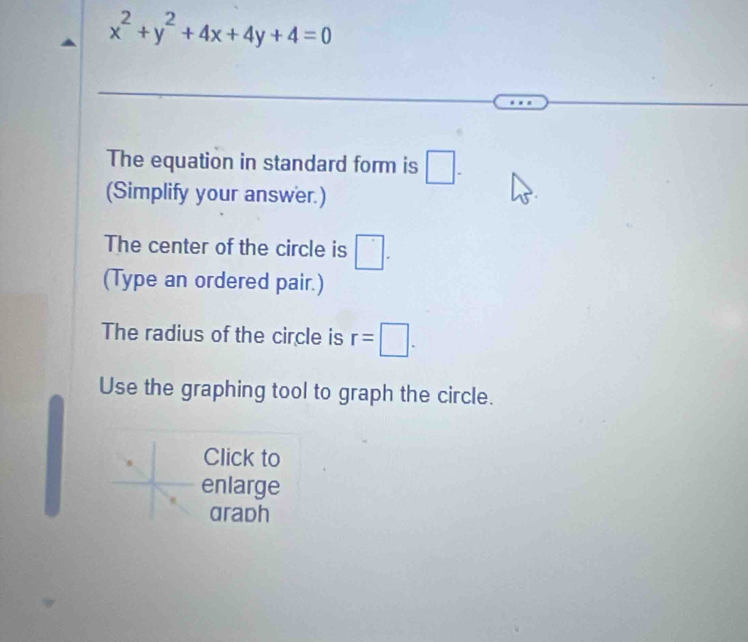 x^2+y^2+4x+4y+4=0
The equation in standard form is □ -
(Simplify your answer.) 
The center of the circle is □. 
(Type an ordered pair.) 
The radius of the circle is r=□. 
Use the graphing tool to graph the circle. 
Click to 
enlarge 
aradh