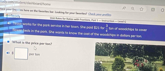 lace your favorites here on the favorites bar. Looking for your favorites? Check your profiles 
i-Ready Unit Rates for Ratios with Fractions, Part 1 — Instruction — Level G 
Tessa works for the park service in her town. She paid $21 for  3/4  ton of woodchips to cover 
flower beds in the park. She wants to know the cost of the woodchips in dollars per ton. 
What is the price per ton?
$ □ per ton