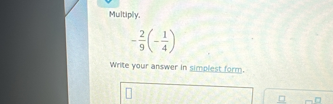 Multiply.
- 2/9 (- 1/4 )
Write your answer in simplest form.