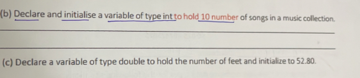 Declare and initialise a variable of type int to hold 10 number of songs in a music collection. 
_ 
_ 
_ 
(c) Declare a variable of type double to hold the number of feet and initialize to 52.80.