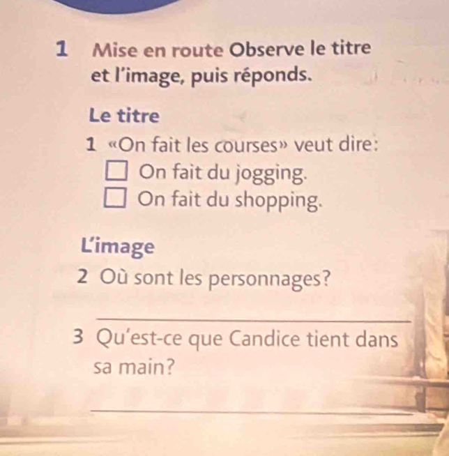 Mise en route Observe le titre 
et l'image, puis réponds. 
Le titre 
1 «On fait les courses» veut dire: 
On fait du jogging. 
On fait du shopping. 
Limage 
2 Où sont les personnages? 
_ 
3 Qu’est-ce que Candice tient dans 
sa main? 
_ 
_