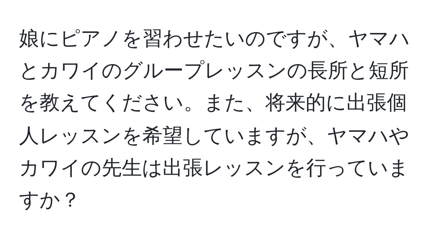 娘にピアノを習わせたいのですが、ヤマハとカワイのグループレッスンの長所と短所を教えてください。また、将来的に出張個人レッスンを希望していますが、ヤマハやカワイの先生は出張レッスンを行っていますか？