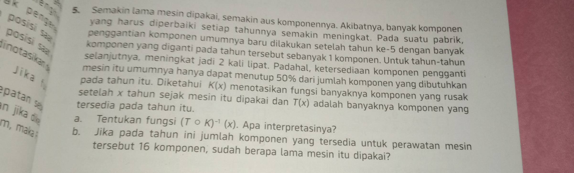 engn 5. Semakin lama mesin dipakai, semakin aus komponennya. Akibatnya, banyak komponen 
posisí sa 
yang harus diperbaiki setiap tahunnya semakin meningkat. Pada suatu pabrik, 
posisi saa 
penggantian komponen umumnya baru dilakukan setelah tahun ke- 5 dengan banyak 
inotasika 
komponen yang diganti pada tahun tersebut sebanyak 1 komponen. Untuk tahun-tahun 
selanjutnya, meningkat jadi 2 kali lipat. Padahal, ketersediaan komponen pengganti 
Jika 
mesin itu umumnya hanya dapat menutup 50% dari jumlah komponen yang dibutuhkan 
pada tahun itu. Diketahui K(x) menotasikan fungsi banyaknya komponen yang rusak 
patan s 
setelah x tahun sejak mesin itu dipakai dan T(x) adalah banyaknya komponen yang 
tersedia pada tahun itu. 
in jika dika 
a. Tentukan fungsi (Tcirc K)^-1(x). Apa interpretasinya? 
m,maka : 
b. Jika pada tahun ini jumlah komponen yang tersedia untuk perawatan mesin 
tersebut 16 komponen, sudah berapa lama mesin itu dipakai?