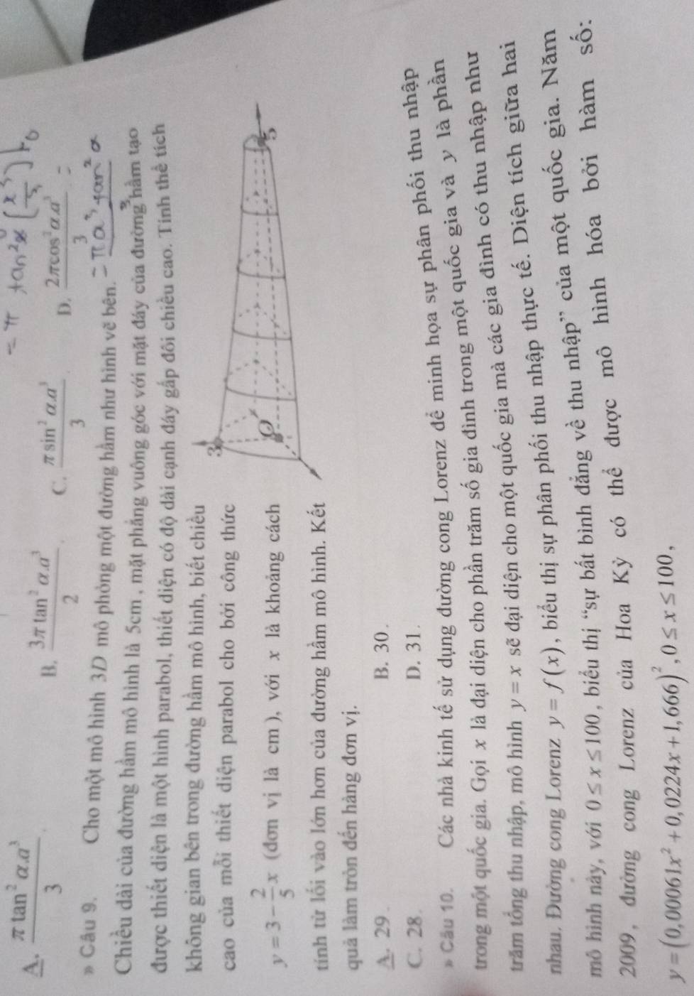 A.  (π tan^2alpha .a^3)/3 
B.  (3π tan^2alpha .a^3)/2  C.  (π sin^2alpha .a^3)/3  D.  2π cos^2alpha a^3/3 =
B Câu 9. Cho một mô hình 3D mô phỏng một đường hầm như hình vẽ bên.
Chiều dài của đường hầm mô hình là 5cm , mặt phẳng vuông góc với mặt đáy của đường hầm tạo
được thiết diện là một hình parabol, thiết diện có độ dài cạnh đáy gấp đôi chiều cao. Tính thể tích
không gian bên trong đường hầm mô hình, biết chiề
cao của mỗi thiết diện parabol cho bởi công thứ
y=3- 2/5 x (đơn vị là cm ), với x là khoảng các
tính từ lối vào lớn hơn của đường hầm mô hình. K
quả làm tròn đến hàng đơn vị.
A. 29 . B. 30 .
C. 28. D. 31.
* Cầu 10. Các nhà kinh tế sử dụng đường cong Lorenz để minh họa sự phân phối thu nhập
trong một quốc gia. Gọi x là đại diện cho phần trăm số gia đình trong một quốc gia và y là phần
trăm tổng thu nhập, mô hình y=x sẽ đại diện cho một quốc gia mà các gia đình có thu nhập như
nhau. Đường cong Lorenz y=f(x) , biểu thị sự phân phối thu nhập thực tế. Diện tích giữa hai
mô hình này, với 0≤ x≤ 100 , biểu thị “sự bất bình đẳng về thu nhập” của một quốc gia. Năm
2009, đường cong Lorenz của Hoa Kỳ có thể được mô hình hóa bởi hàm số:
y=(0,00061x^2+0,0224x+1,666)^2,0≤ x≤ 100,