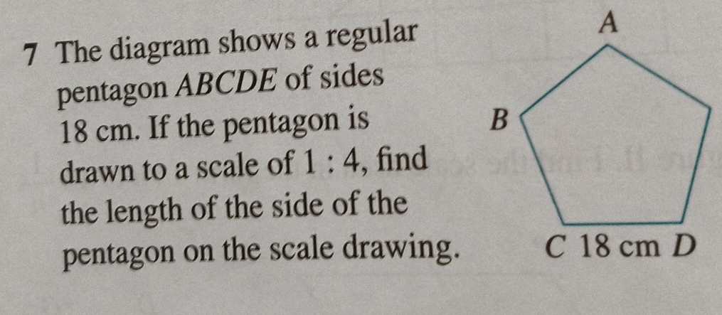 The diagram shows a regular 
pentagon ABCDE of sides
18 cm. If the pentagon is 
drawn to a scale of 1:4 , find 
the length of the side of the 
pentagon on the scale drawing.