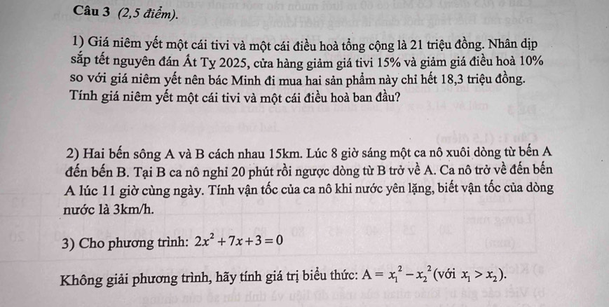 (2,5 điểm).
1) Giá niêm yết một cái tivi và một cái điều hoà tổng cộng là 21 triệu đồng. Nhân dịp
sắp tết nguyên đán Ất Ty 2025, cửa hàng giảm giá tivi 15% và giảm giá điều hoà 10%
so với giá niêm yết nên bác Minh đi mua hai sản phẩm này chỉ hết 18, 3 triệu đồng.
Tính giá niêm yết một cái tivi và một cái điều hoà ban đầu?
2) Hai bến sông A và B cách nhau 15km. Lúc 8 giờ sáng một ca nô xuôi dòng từ bến A
đến bến B. Tại B ca nô nghi 20 phút rồi ngược dòng từ B trở về A. Ca nô trở về đến bến
A lúc 11 giờ cùng ngày. Tính vận tốc của ca nô khi nước yên lặng, biết vận tốc của dòng
nước là 3km/h.
3) Cho phương trình: 2x^2+7x+3=0
Không giải phương trình, hãy tính giá trị biểu thức: A=x_1^(2-x_2^2 (với x_1)>x_2).