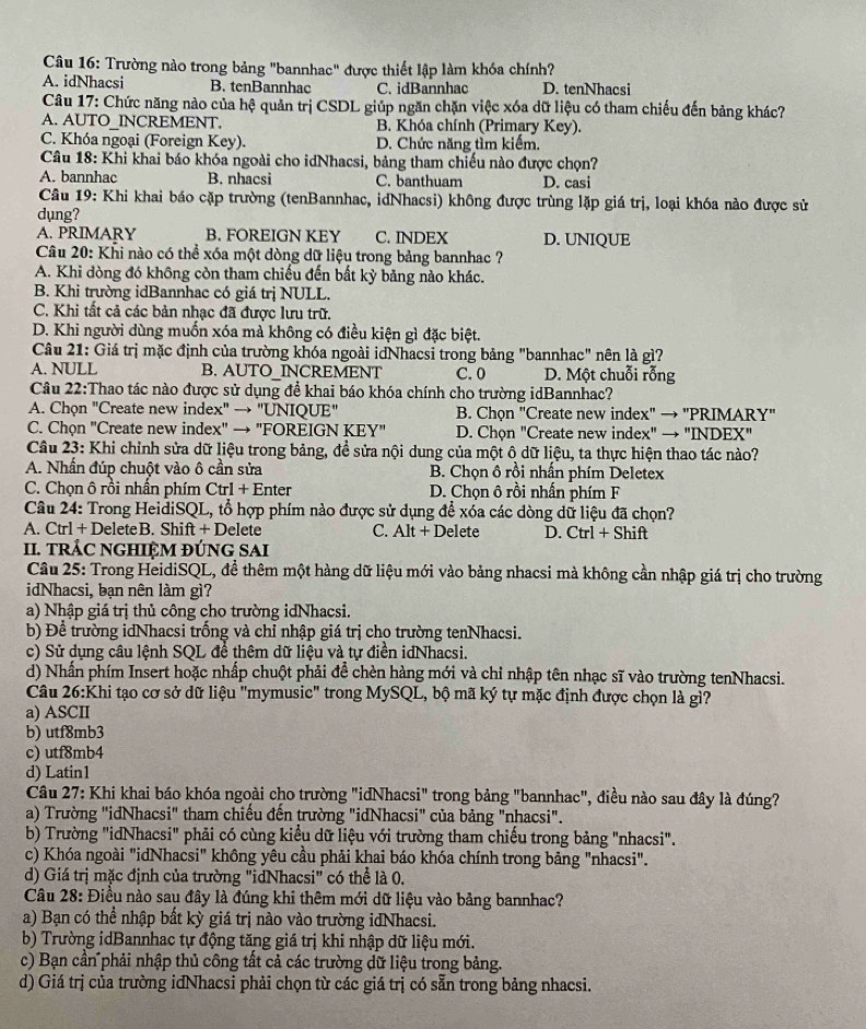 Trường nào trong bảng "bannhac" được thiết lập làm khóa chính?
A. idNhacsi B. tenBannhac C. idBannhac D. tenNhacsi
Câu 17: Chức năng nào của hệ quản trị CSDL giúp ngăn chặn việc xóa dữ liệu có tham chiếu đến bảng khác?
A. AUTO_INCREMENT. B. Khóa chính (Primary Key).
C. Khóa ngoại (Foreign Key). D. Chức năng tìm kiếm.
Câu 18: Khi khai báo khóa ngoài cho idNhacsi, bảng tham chiếu nào được chọn?
A. bannhac B. nhacsi C. banthuam D. casi
Câu 19: Khi khai báo cặp trường (tenBannhac, idNhacsi) không được trùng lặp giá trị, loại khóa nảo được sử
dụng?
A. PRIMARY B. FOREIGN KEY C. INDEX D. UNIQUE
Câu 20: Khi nào có thể xóa một dòng dữ liệu trong bảng bannhac ?
A. Khi dòng đó không còn tham chiếu đến bắt kỳ bảng nào khác.
B. Khi trường idBannhac có giá trị NULL.
C. Khi tất cả các bản nhạc đã được lưu trữ.
D. Khi người dùng muốn xóa mà không có điều kiện gì đặc biệt.
Câu 21: Giá trị mặc định của trường khóa ngoài idNhacsi trong bảng "bannhac" nên là gì?
A. NULL B. AUTO_INCREMENT C. 0 D. Một chuỗi rỗng
Câu 22:Thao tác nào được sử dụng để khai báo khóa chính cho trường idBannhac?
A. Chọn "Create new index" → "UNIQUE" B. Chọn "Create new index" → "PRIMARY"
C. Chọn "Create new index" → "FOREIGN KEY" D. Chọn "Create new index" → "INDEX"
Câu 23: Khi chỉnh sửa dữ liệu trong bảng, đề sửa nội dung của một ô dữ liệu, ta thực hiện thao tác nào?
A. Nhấn đúp chuột vào ô cần sửa B. Chọn ô rồi nhấn phím Deletex
C. Chọn ô rồi nhấn phím Ctrl + Enter D. Chọn ô rồi nhấn phím F
Câu 24: Trong HeidiSQL, tổ hợp phím nào được sử dụng để xóa các dòng dữ liệu đã chọn?
A. Ctrl + DeleteB. Shift + Delete C. Alt + Delete D. Ctrl + Shift
II. TRÁC NGHIÊM ĐÚNG SAI
Câu 25: Trong HeidiSQL, đề thêm một hàng dữ liệu mới vào bảng nhacsi mà không cần nhập giá trị cho trường
idNhacsi, bạn nên làm gì?
a) Nhập giá trị thủ công cho trường idNhacsi.
b) Để trường idNhacsi trống và chỉ nhập giá trị cho trường tenNhacsi.
c) Sử dụng câu lệnh SQL để thêm dữ liệu và tự điền idNhacsi.
d) Nhấn phím Insert hoặc nhấp chuột phải để chèn hàng mới và chỉ nhập tên nhạc sĩ vào trường tenNhacsi.
Câu 26:Khi tạo cơ sở dữ liệu "mymusic" trong MySQL, bộ mã ký tự mặc định được chọn là gì?
a) ASCII
b) utf8mb3
c) utf8mb4
d) Latin1
Câu 27: Khi khai báo khóa ngoài cho trường "idNhacsi" trong bảng "bannhac", điều nào sau đây là đúng?
a) Trường "idNhacsi" tham chiếu đến trường "idNhacsi" của bảng "nhacsi".
b) Trường "idNhacsi" phải có cùng kiểu dữ liệu với trường tham chiếu trong bảng "nhacsi".
c) Khóa ngoài "idNhacsi" không yêu cầu phải khai báo khóa chính trong bảng "nhacsi".
d) Giá trị mặc định của trường "idNhacsi" có thể là 0.
Câu 28: Điều nào sau đây là đúng khi thêm mới dữ liệu vào bảng bannhac?
a) Bạn có thể nhập bất kỳ giá trị nào vào trường idNhacsi.
b) Trường idBannhac tự động tăng giá trị khi nhập dữ liệu mới.
c) Bạn cần phải nhập thủ công tất cả các trường dữ liệu trong bảng.
d) Giá trị của trường idNhacsi phải chọn từ các giá trị có sẵn trong bảng nhacsi.