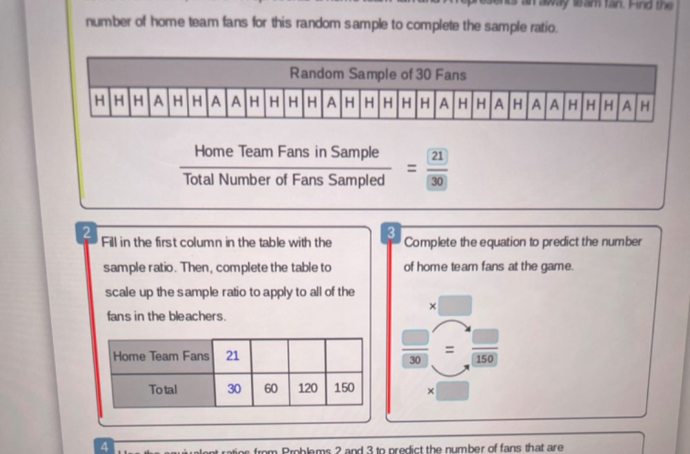 is an away wam fan. Hind the 
number of home team fans for this random sample to complete the sample ratio. 
Home Team Fans in Sample 
Total Number of Fans Sampled = 21/(30) 
3 
2 Fill in the first column in the table with the Complete the equation to predict the number 
sample ratio. Then, complete the table to of home team fans at the game. 
scale up the sample ratio to apply to all of the 
× 
fans in the bleachers. 
_ □  =  □ /150 
30
× 
A 
fro m Problems 2 and 3 to predict the number of fans that are