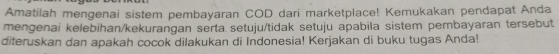 Amatilah mengenai sistem pembayaran COD dari marketplace! Kemukakan pendapat Anda 
mengenai kelebihan/kekurangan serta setuju/tidak setuju apabila sistem pembayaran tersebut 
diteruskan dan apakah cocok dilakukan di Indonesia! Kerjakan di buku tugas Anda!