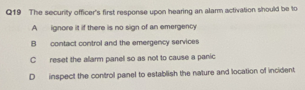 The security officer's first response upon hearing an alarm activation should be to
A ignore it if there is no sign of an emergency
B contact control and the emergency services
C reset the alarm panel so as not to cause a panic
D inspect the control panel to establish the nature and location of incident