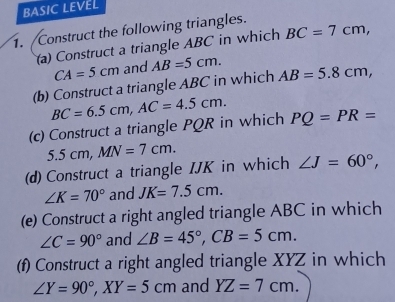 BASIC LEVEL 
. Construct the following triangles. 
(a) Construct a triangle ABC in which BC=7cm,
CA=5cm and AB=5cm. 
(b) Construct a triangle ABC in which AB=5.8cm,
BC=6.5cm, AC=4.5cm. 
(c) Construct a triangle PQR in which PQ=PR=
5.5cm, MN=7cm. 
(d) Construct a triangle IJK in which ∠ J=60°,
∠ K=70° and JK=7.5cm. 
(e) Construct a right angled triangle ABC in which
∠ C=90° and ∠ B=45°, CB=5cm. 
(f) Construct a right angled triangle XYZ in which
∠ Y=90°, XY=5cm and YZ=7cm.