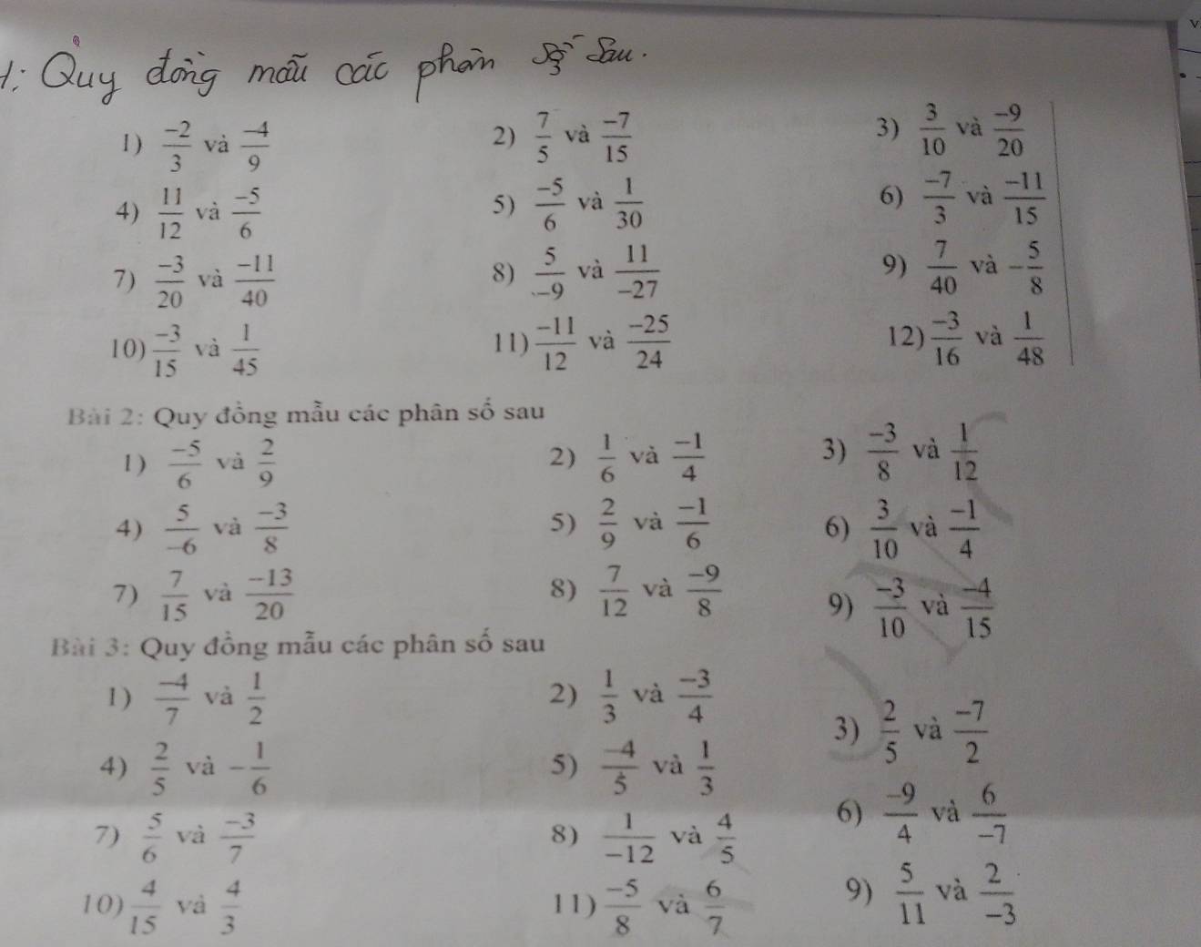 A Su
1 )  (-2)/3  và  (-4)/9   7/5  và  (-7)/15  3)  3/10  và  (-9)/20 
2)
4)  11/12  và  (-5)/6   (-5)/6  và  1/30  6)  (-7)/3  và  (-11)/15 
5)
7)  (-3)/20  và  (-11)/40   5/-9  và  11/-27  9)  7/40  và - 5/8 
8)
12)
10)  (-3)/15  và  1/45  11)  (-11)/12  và  (-25)/24   (-3)/16  và  1/48 
Bài 2: Quy đồng mẫu các phân số sau
1 )  (-5)/6  và  2/9   1/6  và  (-1)/4   (-3)/8  và  1/12 
2)
3)
4)  5/-6  và  (-3)/8  5)  2/9  và  (-1)/6   3/10  và  (-1)/4 
6)
8)
7)  7/15  và  (-13)/20   7/12  và  (-9)/8 
9)  (-3)/10  và  (-4)/15 
Bài 3: Quy đồng mẫu các phân số sau
1)  (-4)/7  và  1/2  2)  1/3  và  (-3)/4 
3)  2/5  và  (-7)/2 
4)  2/5  và - 1/6   (-4)/5  và  1/3 
5)
7)  5/6  và  (-3)/7   1/-12  và  4/5 
8)
6)  (-9)/4  và  6/-7 
10)  4/15  và  4/3  11)  (-5)/8  và  6/7 
9)  5/11  và  2/-3 