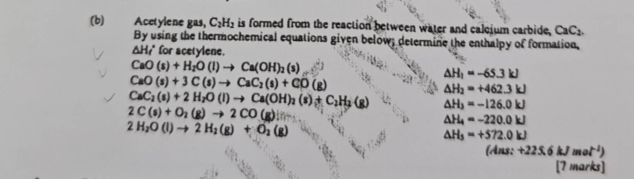 Acetylene gas, C_2H_2 is formed from the reaction between water and calcium carbide, CaC_2. 
By using the thermochemical equations given below; determine the enthalpy of formation,
△ H_f^((circ) for acetylene.
CaO(s)+H_2)O(l)to Ca(OH)_2(s)
CaO(s)+3C(s)to CaC_2(s)+CO(g)
△ H_1=-65.3kJ
CaC_2(s)+2H_2O(l)to Ca(OH)_2(s)+C_2H_3(g)
△ H_2=+462.3kJ
2C(s)+O_2(g)to 2CO(g)
△ H_3=-126.0kJ
2H_2O(l)to 2H_2(g)+O_2(g)
△ H_4=-220.0kJ
△ H_5=+572.0kJ
(Ans:+225.6kJmol^(-1))
[7 marks]