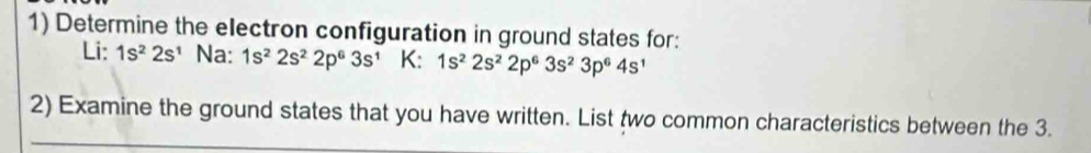 Determine the electron configuration in ground states for: 
Li: 1s^22s^1 Na: 1s^22s^22p^63s^1 K: 1s^22s^22p^63s^23p^64s^1
2) Examine the ground states that you have written. List two common characteristics between the 3.