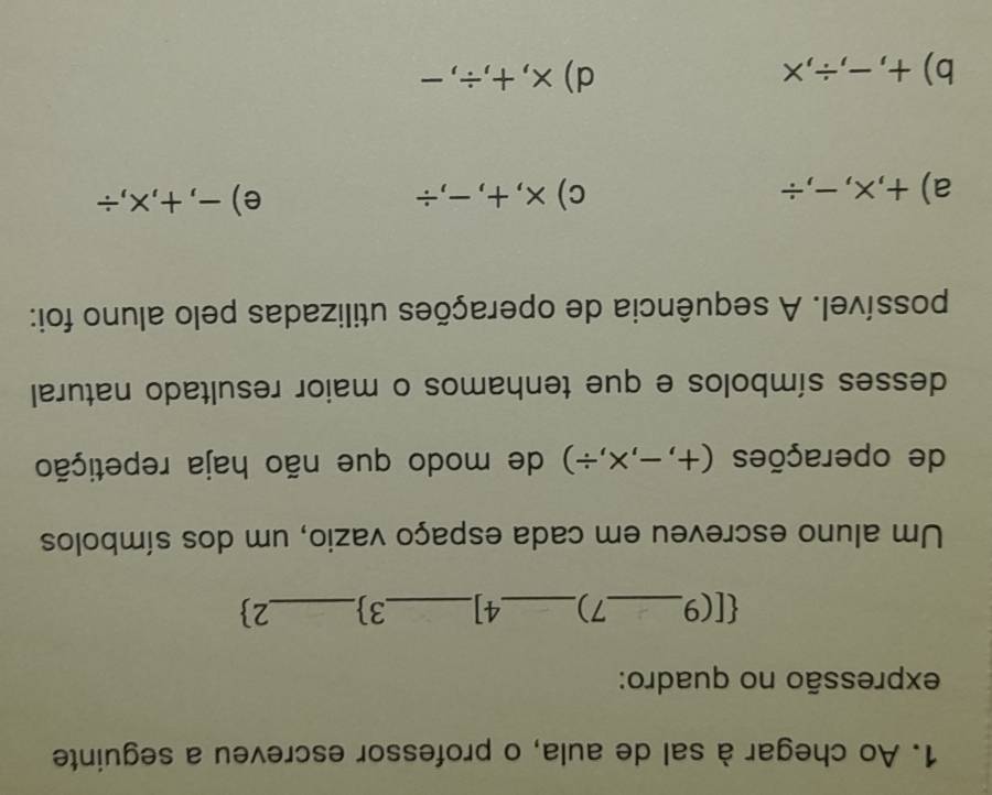 Ao chegar à sal de aula, o professor escreveu a seguinte
expressão no quadro:
 [( 9_  7)_  4]_  3_  2
Um aluno escreveu em cada espaço vazio, um dos símbolos
de operações (+,-,* ,/ ) de modo que não haja repetição
desses símbolos e que tenhamos o maior resultado natural
possível. A sequência de operações utilizadas pelo aluno foi:
a) +, x, -,÷ c)×, +,-,÷ e) -, +,x,÷
b) +, -,÷, x d)×, +,÷,-