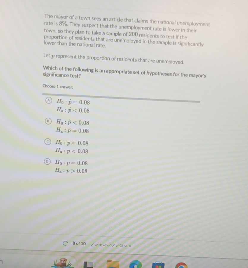 The mayor of a town sees an article that claims the national unemployment
rate is 8%. They suspect that the unemployment rate is lower in their
town, so they plan to take a sample of 200 residents to test if the
proportion of residents that are unemployed in the sample is significantly
lower than the national rate.
Let p represent the proportion of residents that are unemployed.
Which of the following is an appropriate set of hypotheses for the mayor's
signifcance test?
Choose 1 answer:
H_0:hat p=0.08
H_a:hat p<0.08
H_0:hat p<0.08
H_a:hat p=0.08
H_0:p=0.08
H_a:p<0.08
H_0:p=0.08
H_a:p>0.08
8 of 10