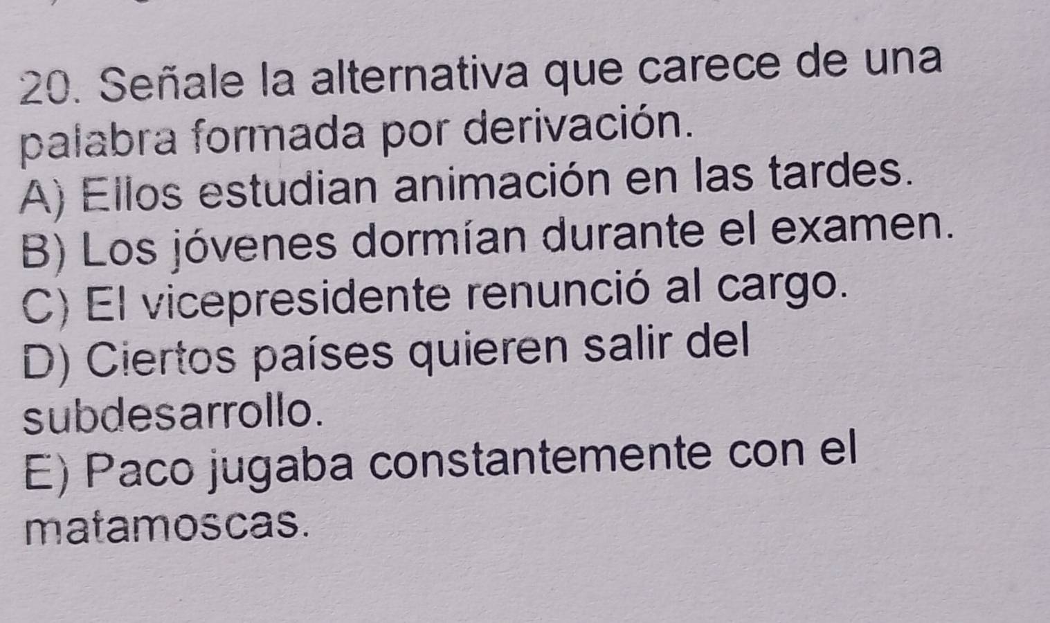 Señale la alternativa que carece de una
palabra formada por derivación.
A) Ellos estudian animación en las tardes.
B) Los jóvenes dormían durante el examen.
C) El vicepresidente renunció al cargo.
D) Ciertos países quieren salir del
subdesarrollo.
E) Paco jugaba constantemente con el
matamoscas.