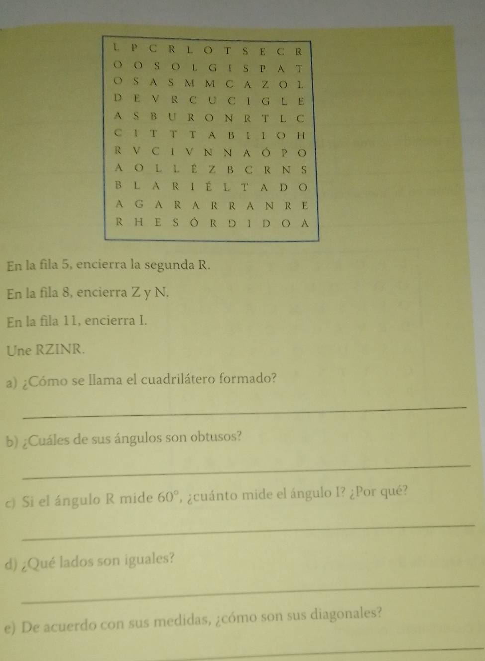 En la fila 5, encierra la segunda R. 
En la fila 8, encierra Z y N. 
En la fila 11, encierra I. 
Une RZINR. 
a) ¿Cómo se llama el cuadrilátero formado? 
_ 
b) ¿Cuáles de sus ángulos son obtusos? 
_ 
c) Si el ángulo R mide 60° ' ¿cuánto mide el ángulo I? ¿Por qué? 
_ 
d) ¿Qué lados son iguales? 
_ 
e) De acuerdo con sus medidas, ¿cómo son sus diagonales? 
_