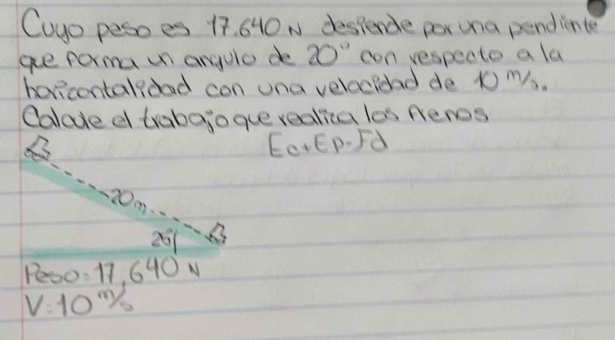 Cuyo peso es 17. 640 N despende por una pendince 
ae forma un anyule de 20° con respecte a la 
horecentalood con ona veleciead de t0 Ms. 
Calode d trabejogue realia los peres 
EOEP.Jd
0m
201
Pe0: 17, 640 N
V=10m/s