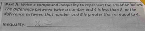 Write a compound inequality to represent the situation below. 
The difference between twice a number and 4 is less than 8, or the 
difference between that number and 8 is greater than or equal to 4. 
Inequality:_