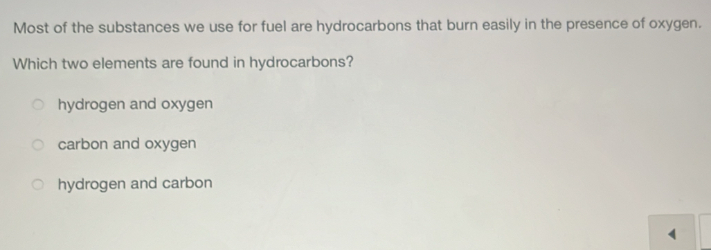 Most of the substances we use for fuel are hydrocarbons that burn easily in the presence of oxygen.
Which two elements are found in hydrocarbons?
hydrogen and oxygen
carbon and oxygen
hydrogen and carbon