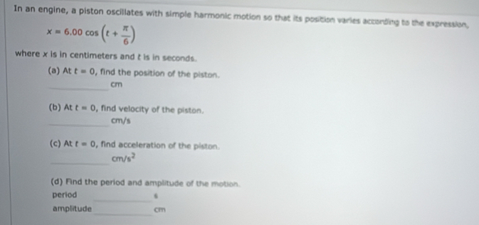 In an engine, a piston oscillates with simple harmonic motion so that its position varies according to the expression,
x=6.00cos (t+ π /6 )
where x is in centimeters and t is in seconds. 
(a) At t=0 , find the position of the piston. 
_
cm
(b) At t=0 , find velocity of the piston. 
_ cm/s
(c) At t=0 , find acceleration of the piston. 
_
cm/s^2
(d) Find the period and amplitude of the motion. 
_ 
period 
_ 
amplitude cm