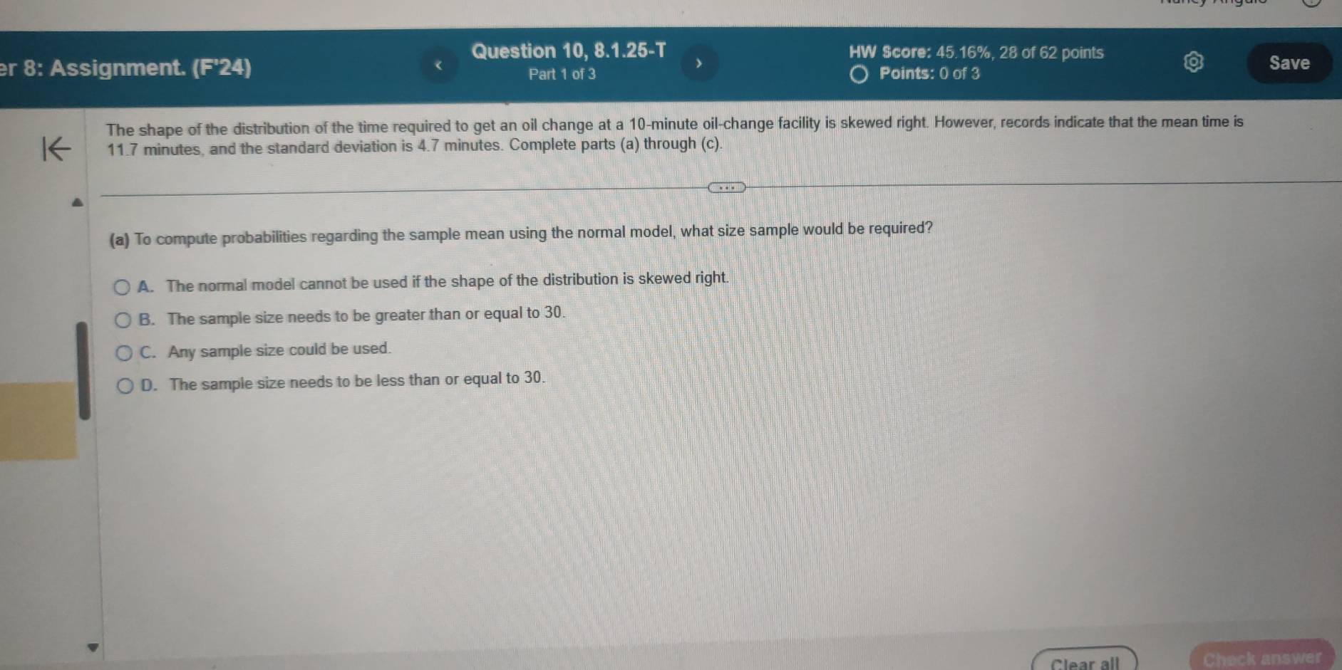 Question 10, 8.1.25-T V Score: 45.16%, 28 of 62 points
er 8: Assignment. (F'24) Part 1 of 3 Points: 0 of 3
Save
The shape of the distribution of the time required to get an oil change at a 10-minute oil-change facility is skewed right. However, records indicate that the mean time is
11.7 minutes, and the standard deviation is 4.7 minutes. Complete parts (a) through (c).
(a) To compute probabilities regarding the sample mean using the normal model, what size sample would be required?
A. The normal model cannot be used if the shape of the distribution is skewed right.
B. The sample size needs to be greater than or equal to 30.
C. Any sample size could be used.
D. The sample size needs to be less than or equal to 30
Clear all Check answer