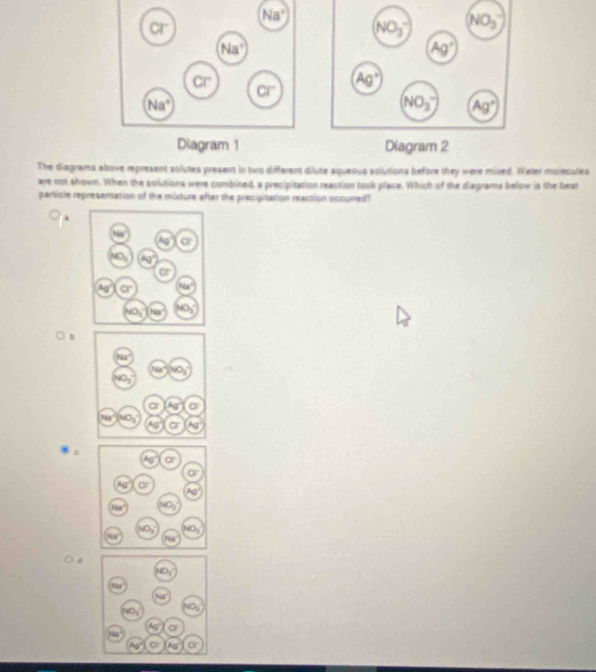 Diagram 1 Diagram 2
The diagrams above represent solutes present in two different dilute aqueous solutions before they were mixed. Weter molecules
are not shown. When the solutions were combined, a precipitation reaction took place. Which of the diagrams below is the best
particle representation of the mixture after the precipitation reaction occurred?
.
b
c
CP+
HO_3
VO_3 NO_2
Ag° a
Aa°
