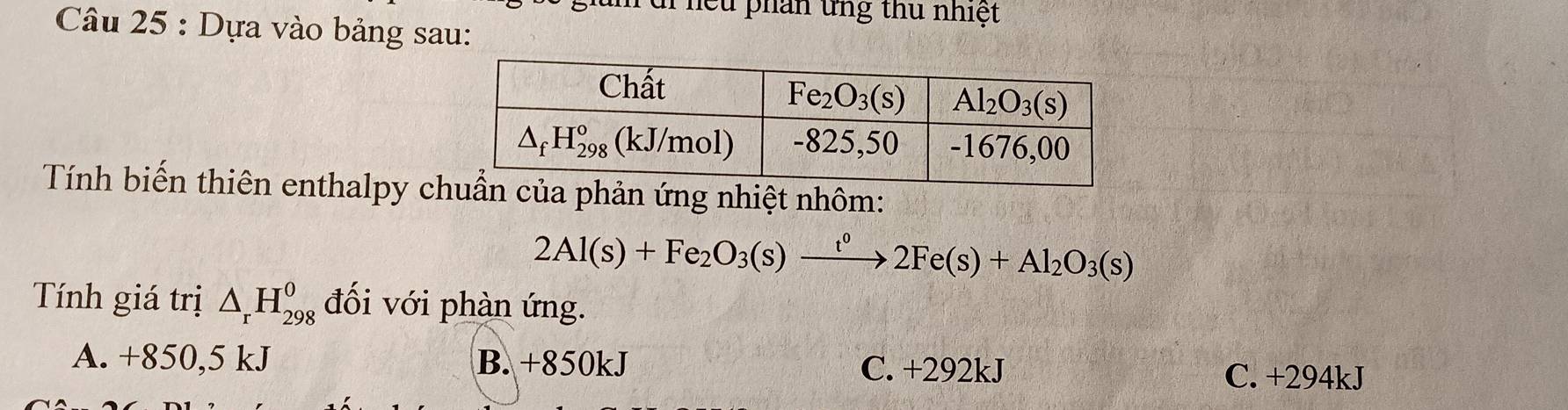 nề u phán ứng thủ nhiệt
Câu 25 : Dựa vào bảng sau:
Tính biến thiên enthalpy cphản ứng nhiệt nhôm:
2Al(s)+Fe_2O_3(s)xrightarrow t^02Fe(s)+Al_2O_3(s)
Tính giá trị △ _rH_(298)^0 đối với phàn ứng.
A. +850,5 kJ B. +850kJ C. +292kJ C. +294kJ