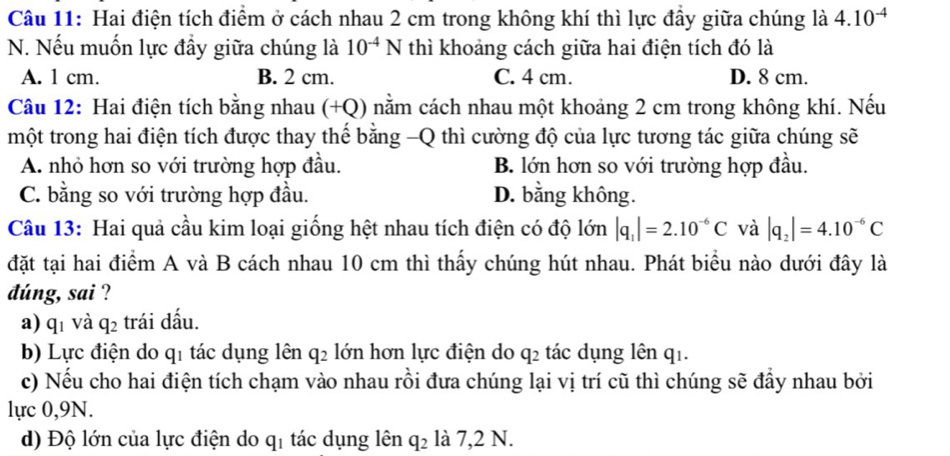 Hai điện tích điểm ở cách nhau 2 cm trong không khí thì lực đầy giữa chúng là 4.10^(-4)
N. Nếu muốn lực đầy giữa chúng là 10^(-4)N thì khoảng cách giữa hai điện tích đó là
A. 1 cm. B. 2 cm. C. 4 cm. D. 8 cm.
Câu 12: Hai điện tích bằng nhau (+Q) nằm cách nhau một khoảng 2 cm trong không khí. Nếu
một trong hai điện tích được thay thế bằng -Q thì cường độ của lực tương tác giữa chúng sẽ
A. nhỏ hơn so với trường hợp đầu. B. lớn hơn so với trường hợp đầu.
C. bằng so với trường hợp đầu. D. bằng không.
Câu 13: Hai quả cầu kim loại giống hệt nhau tích điện có độ lớn |q_1|=2.10^(-6)C và |q_2|=4.10^(-6)C
đặt tại hai điểm A và B cách nhau 10 cm thì thấy chúng hút nhau. Phát biểu nào dưới đây là
dúng, sai ?
a) qī và q_2 trái dấu.
b) Lực điện do qi tác dụng lên q_2 lớn hơn lực điện do q2 tác dụng lên q1.
c) Nếu cho hai điện tích chạm vào nhau rồi đưa chúng lại vị trí cũ thì chúng sẽ đầy nhau bởi
lực 0,9N.
d) Độ lớn của lực điện do q_1 tác dụng lên q_2 là 7,2 N.