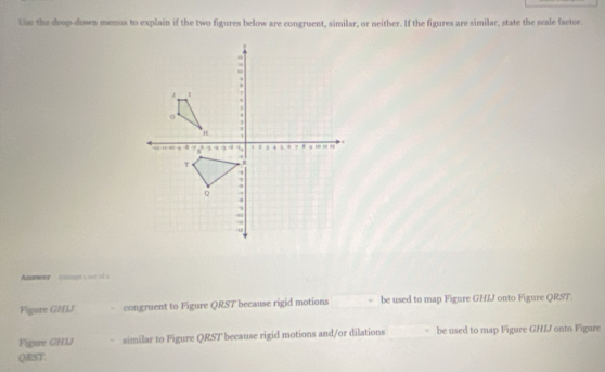 Use the drup-down menus to explain if the two figures below are congruent, similar, or neither. If the figures are similar, state the seale factor. 
Andwer spt t o of a 
Figure GHLJ - congruent to Figure QRST because rigid motions be used to map Figure GHIJ onto Figure QRST. 
Figure GH1J similar to Figure QRST because rigid motions and/or dilations be used to map Figure GHLJ onto Figure
QRST.