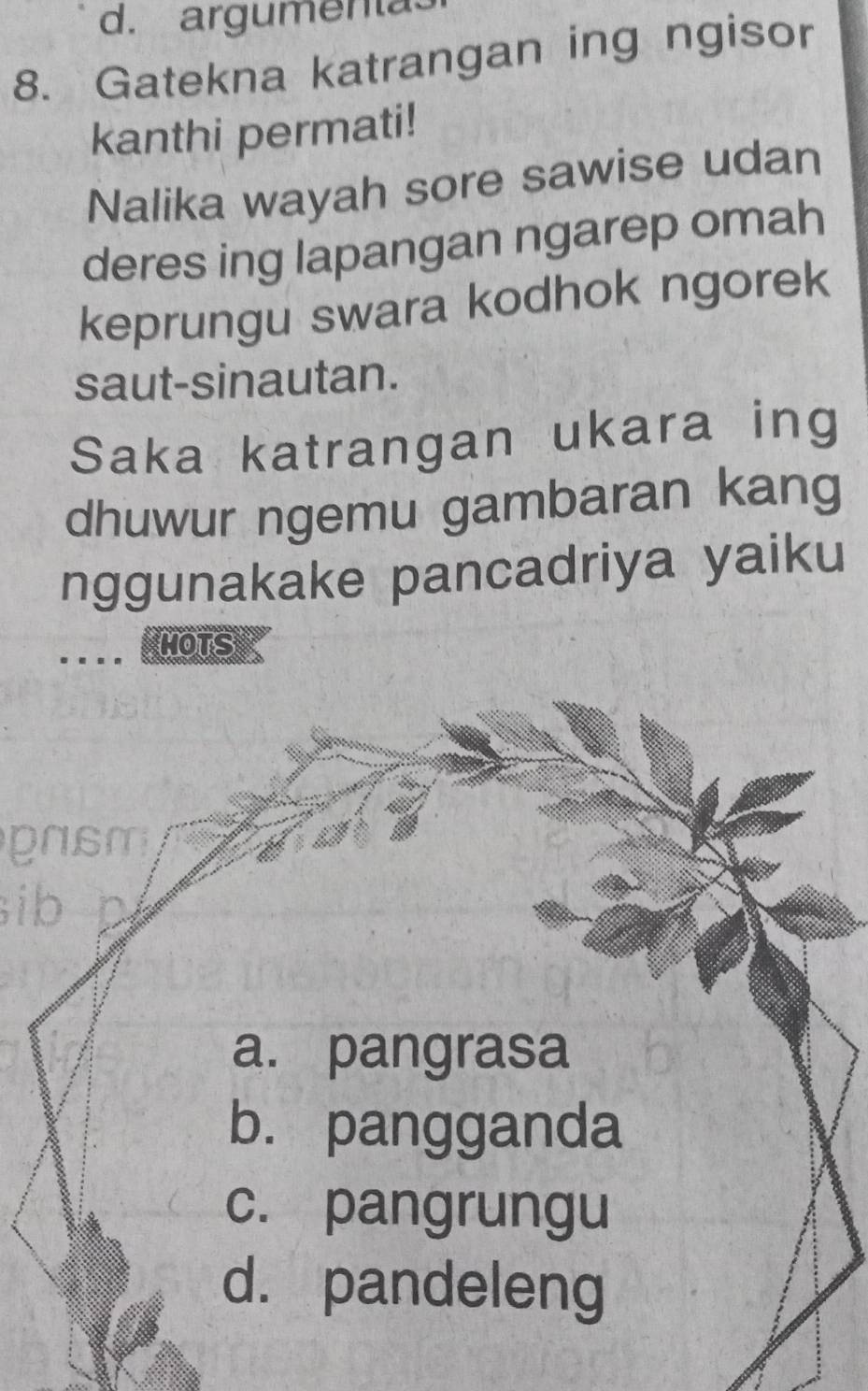 argumenta
8. Gatekna katrangan ing ngisor
kanthi permati!
Nalika wayah sore sawise udan
deres ing lapangan ngarep omah
keprungu swara kodhok ngorek
saut-sinautan.
Saka katrangan ukara ing
dhuwur ngemu gambaran kang
nggunakake pancadriya yaiku
MOTS
pasm
ib
a. pangrasa
b. pangganda
c. pangrungu
d. pandeleng