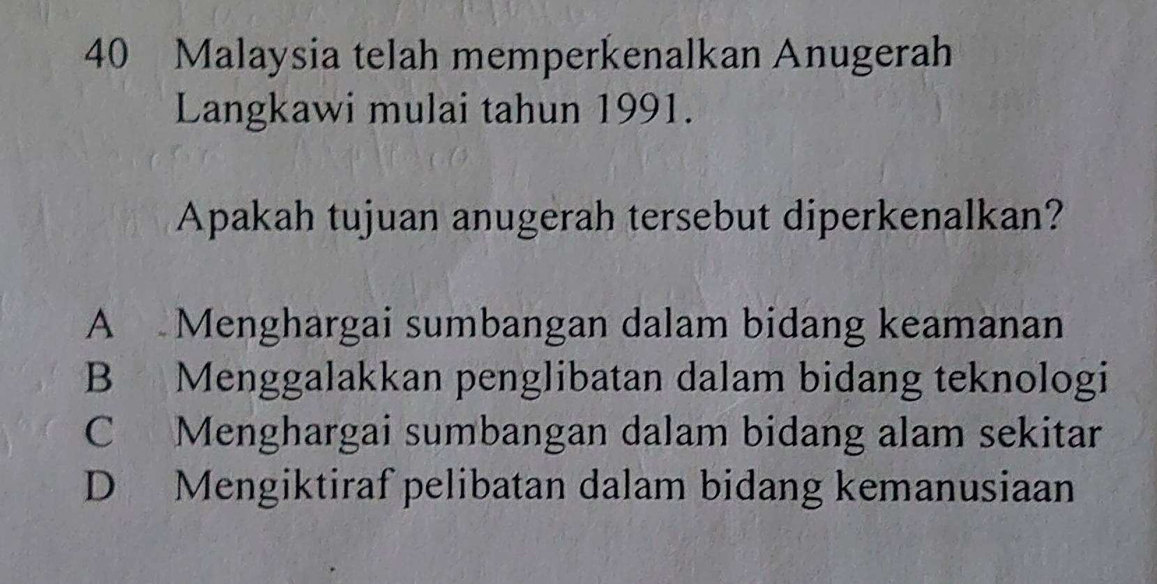 Malaysia telah memperkenalkan Anugerah
Langkawi mulai tahun 1991.
Apakah tujuan anugerah tersebut diperkenalkan?
A Menghargai sumbangan dalam bidang keamanan
B Menggalakkan penglibatan dalam bidang teknologi
C Menghargai sumbangan dalam bidang alam sekitar
D Mengiktiraf pelibatan dalam bidang kemanusiaan