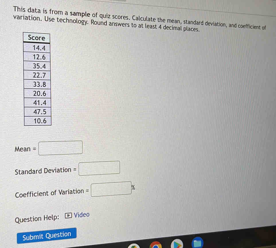 This data is from a sample of quiz scores. Calculate the mean, standard deviation, and coefficient of 
variation. Use technology. Round answers to at least 4 decimal places. 
Mean =□
Standard Deviation =□
Coefficient of Variation =□ %
Question Help: Video 
Submit Question