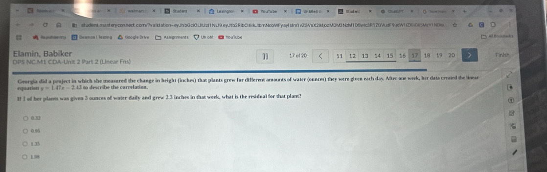 Aproncal walman Stud ent Lexing tor YouTube Untided o Studient ChazGPT
studentmasteryconnect.com/?validation=eyJhbGciOlJlUzI1NU9.eyJtb2RIbC16IkJlbmNobWFyayIsIm1vZGVsX2IkljozMDM3NzM10Swic3R1ZGVudF9udW1lZXIiOI5MzY1NDky.
Ra pudicien hity Desmos l Testing Google Drive Assignments Un oh! YouTube All Bockmadk s
Elamin, Babiker 17 of 20 11 12 13 14 15 16 17 18 19 20 Finish
DPS NC.M1 CDA-Unit 2 Part 2 (Linear Fns)
Georgia did a project in which she measured the change in height (inches) that plants grew for different amounts of water (ounces) they were given each day. After one week, her data created the linear
equation y=1.47x-2.43 to describe the correlation.
I 1 of her plants was given 3 ounces of water daily and grew 2.3 inches in that week, what is the residual for that plant?
0.33
0.95
1 35
1.98