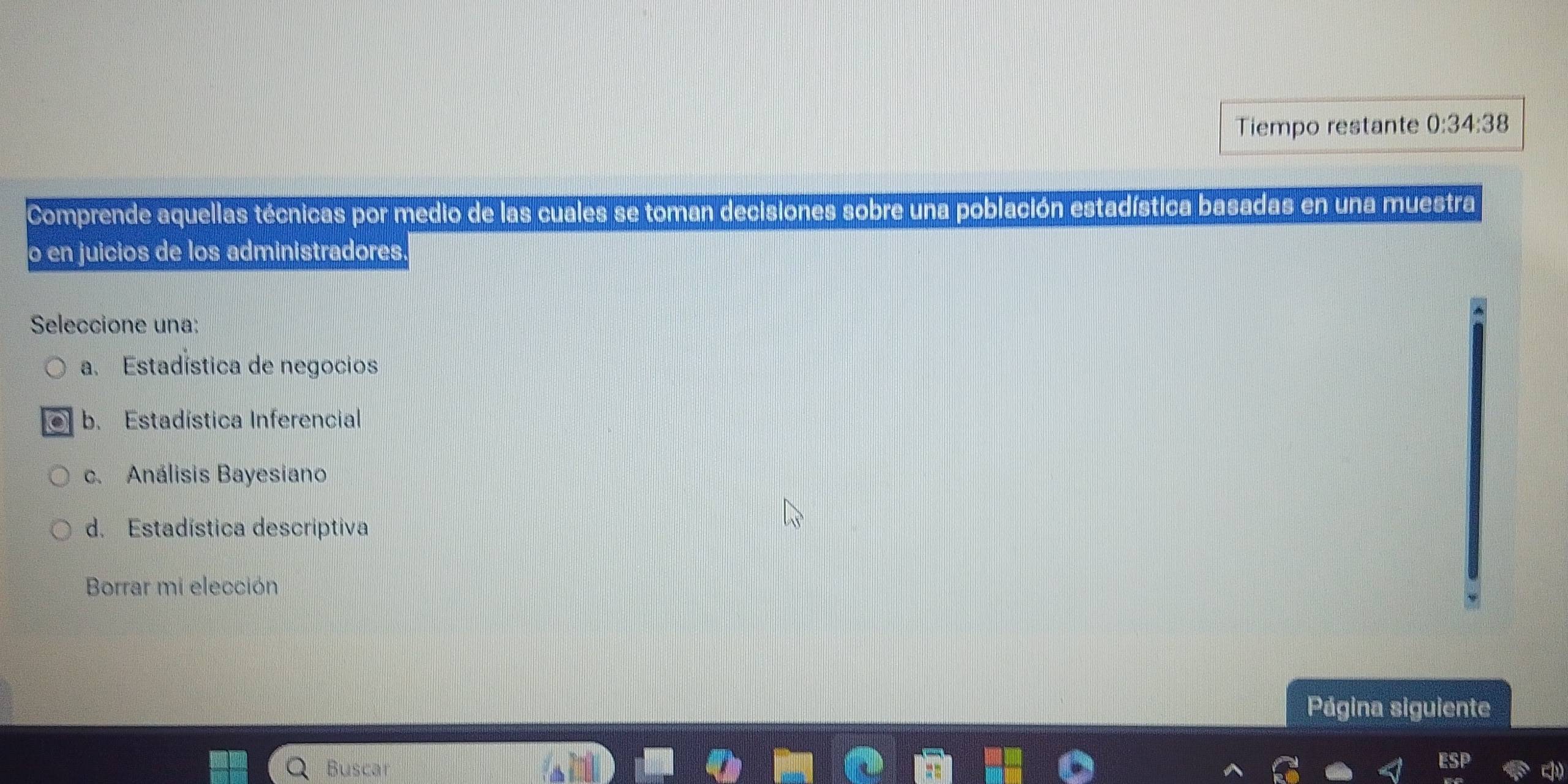 Tiempo restante 0:34:38
Comprende aquellas técnicas por medio de las cuales se toman decisiones sobre una población estadística basadas en una muestra
o en juicios de los administradores.
Seleccione una:
a. Estadística de negocios
b. Estadística Inferencial
c. Análisis Bayesiano
d. Estadística descriptiva
Borrar mi elección
Página siguiente
Buscar