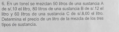 En un tonel se mezclan 50 litros de una sustancia A 
de s/.10 el litro, 80 litros de una sustancia B de s/.12 el 
litro y 60 litros de una sustancia C de s/.8,00 el litro. 
Determina el precio de un litro de la mezcla de los tres 
tipos de sustancia.