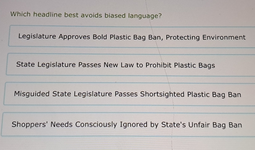 Which headline best avoids biased language?
Legislature Approves Bold Plastic Bag Ban, Protecting Environment
State Legislature Passes New Law to Prohibit Plastic Bags
Misguided State Legislature Passes Shortsighted Plastic Bag Ban
Shoppers' Needs Consciously Ignored by State's Unfair Bag Ban