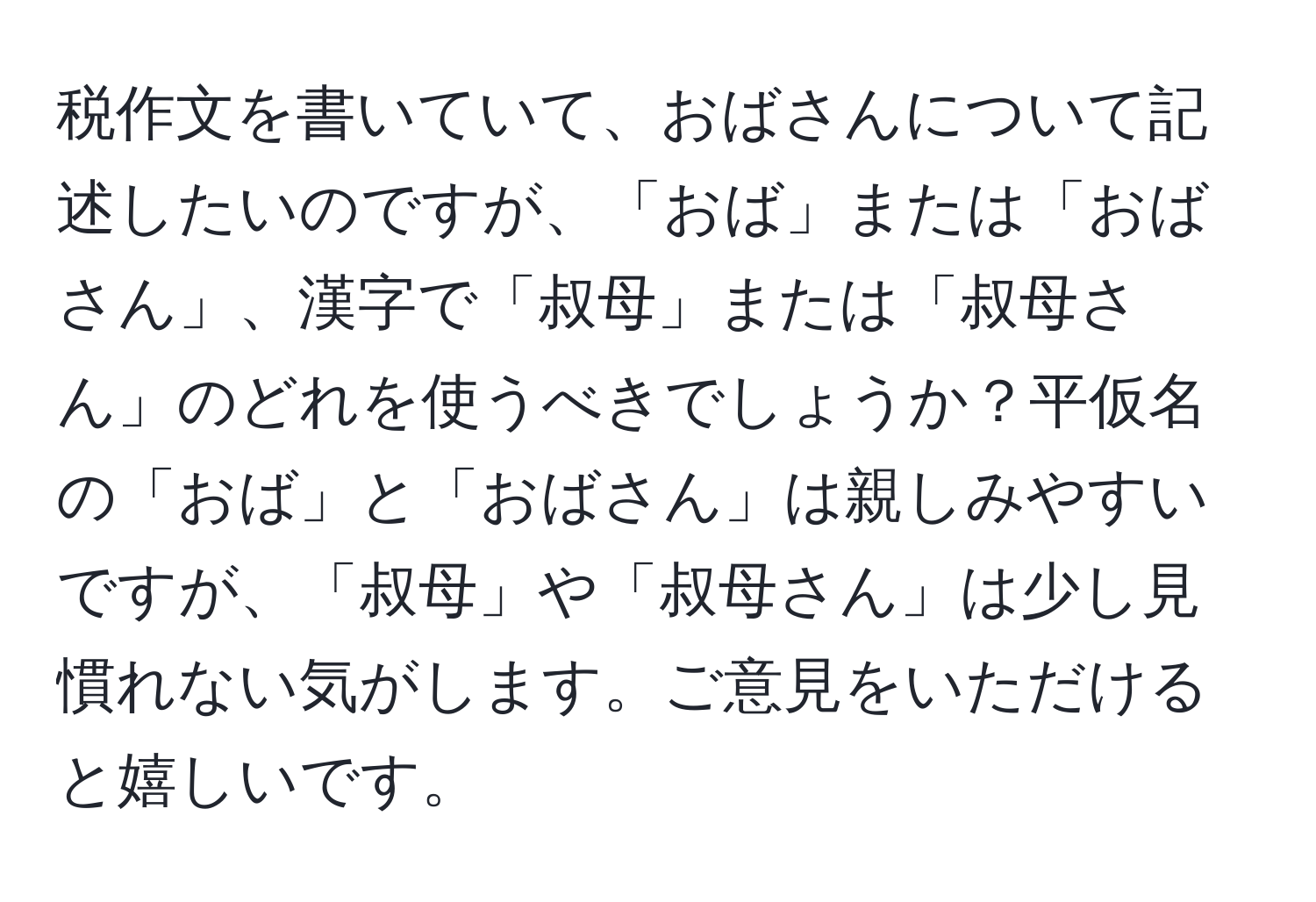 税作文を書いていて、おばさんについて記述したいのですが、「おば」または「おばさん」、漢字で「叔母」または「叔母さん」のどれを使うべきでしょうか？平仮名の「おば」と「おばさん」は親しみやすいですが、「叔母」や「叔母さん」は少し見慣れない気がします。ご意見をいただけると嬉しいです。