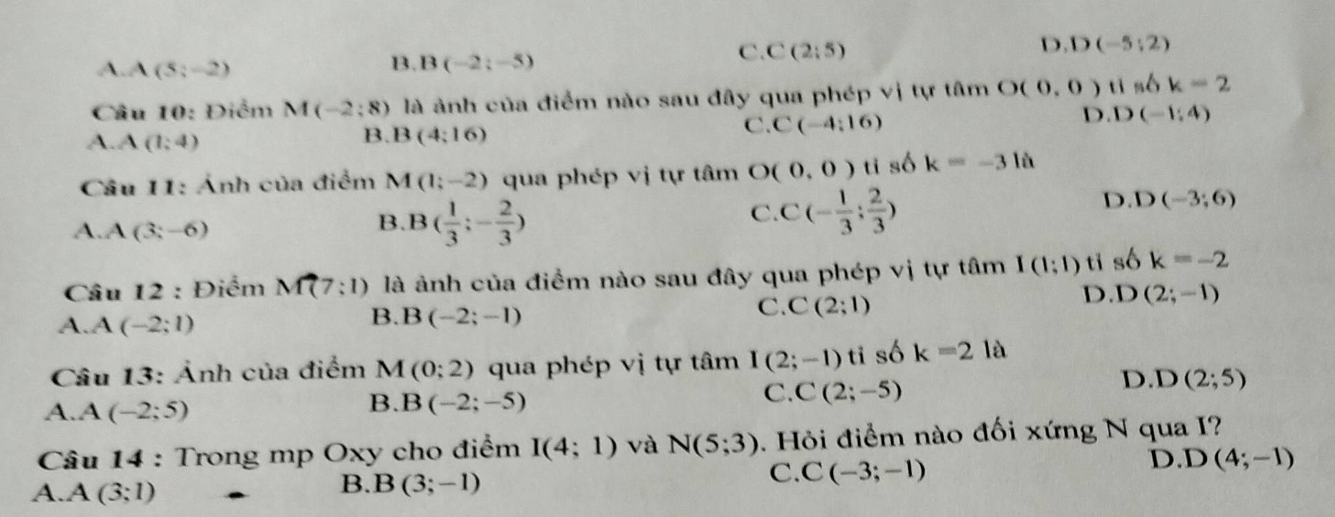 A A(5;-2)
B. B(-2;-5)
C. C(2:5)
D D(-5;2)
Câu 10: Điểm M(-2:8) ) là ảnh của điểm nào sau đây qua phép vị tự tâm O(0,0)tis6k=2
C. C(-4;16)
D D(-1;4)
A. A(1,4)
B. B(4:16)
Câu 11: Ảnh của điểm M 1(1;-2) qua phép vị tự tâm O(0,0)ti số k=-3 là
D D(-3;6)
A. A(3;-6)
B. B( 1/3 ;- 2/3 )
C. C(- 1/3 ; 2/3 )
Câu 12 : Điểm M(7:1) là ảnh của điểm nào sau đây qua phép vi tự tâm I(1;1) ti số k=-2
A. A(-2;1)
B. B(-2;-1)
C. C(2;1)
D. D(2;-1)
Câu 13: Ảnh của điểm M (0;2) qua phép vị tự tâm I(2;-1)ti số k=2 là
C. C(2;-5)
D. D(2;5)
A. A(-2;5)
B. B(-2;-5)
* Câu 14 : Trong mp Oxy cho điểm I(4;1) và N(5;3). Hỏi điểm nào đối xứng N qua I?
C. C(-3;-1)
D. D(4;-1)
A. A(3;1)
B. B(3;-1)