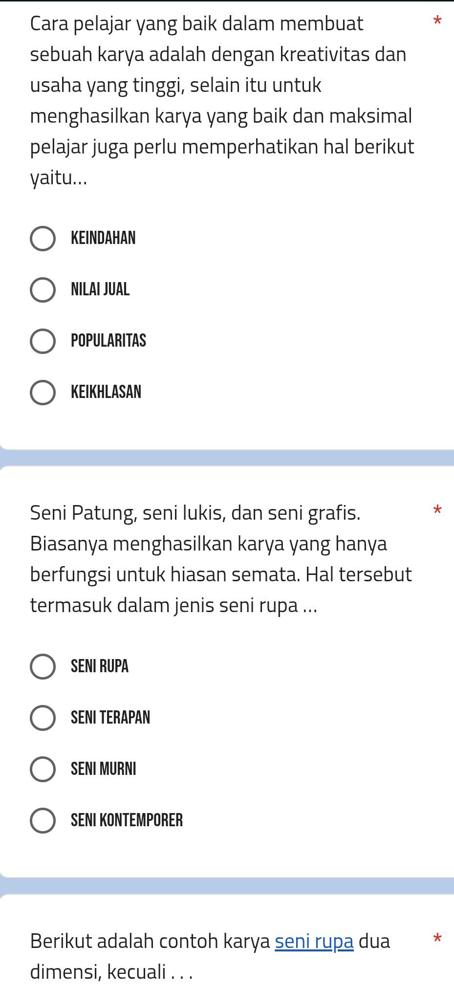 Cara pelajar yang baik dalam membuat
*
sebuah karya adalah dengan kreativitas dan
usaha yang tinggi, selain itu untuk
menghasilkan karya yang baik dan maksimal
pelajar juga perlu memperhatikan hal berikut
yaitu...
KEINDAHAN
NILAI JUAL
POPULARITAS
KEIKHLASAN
Seni Patung, seni lukis, dan seni grafis.
Biasanya menghasilkan karya yang hanya
berfungsi untuk hiasan semata. Hal tersebut
termasuk dalam jenis seni rupa ...
SENI RUPA
SENI TERAPAN
SENI MURNI
SENI KONTEMPORER
Berikut adalah contoh karya seni rupa dua *
dimensi, kecuali . . .