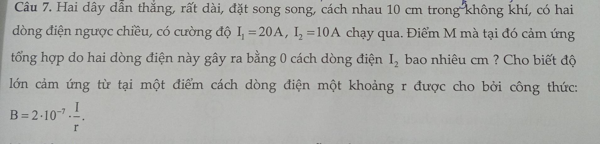 Hai dây dẫn thắng, rất dài, đặt song song, cách nhau 10 cm trong không khí, có hai 
dòng điện ngược chiều, có cường độ I_1=20A, I_2=10A chạy qua. Điểm M mà tại đó cảm ứng 
tổng hợp do hai dòng điện này gây ra bằng 0 cách dòng điện I_2 bao nhiêu cm ? Cho biết độ 
lớn cảm ứng từ tại một điểm cách dòng điện một khoảng r được cho bởi công thức:
B=2· 10^(-7)·  I/r .