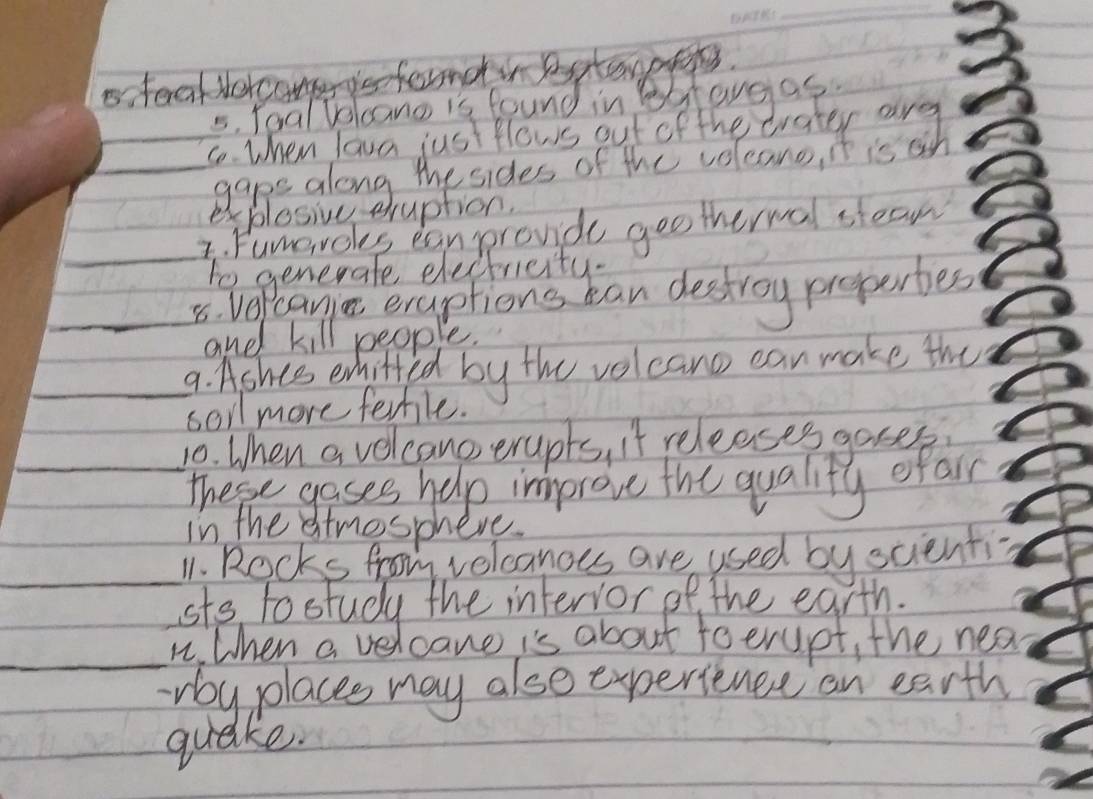 sterakNorcongero 
5. Toal Volcano is found in legtavgas. 
_ 
_ 
explesive eruption. 
_ 
I. Fumeroks ean prond gootherwal stean 
to generate electricity. 
_8. Ver Peani eraptions can destroy propertes 
and kill people. 
_9. Ashes enhifted by the volcano can make the 
soil more ferhle. 
_ 
_10. When a velcano erupts, it releases goses 
These gases help improve the quality efar 
in the stmosphere. 
_11. Rocks from velcanoes are used by scienti- 
sts tostudy the intervor of the earth. 
_n. When a velcane is about toerupt, the nea 
rby places may also experience on earth 
quake.