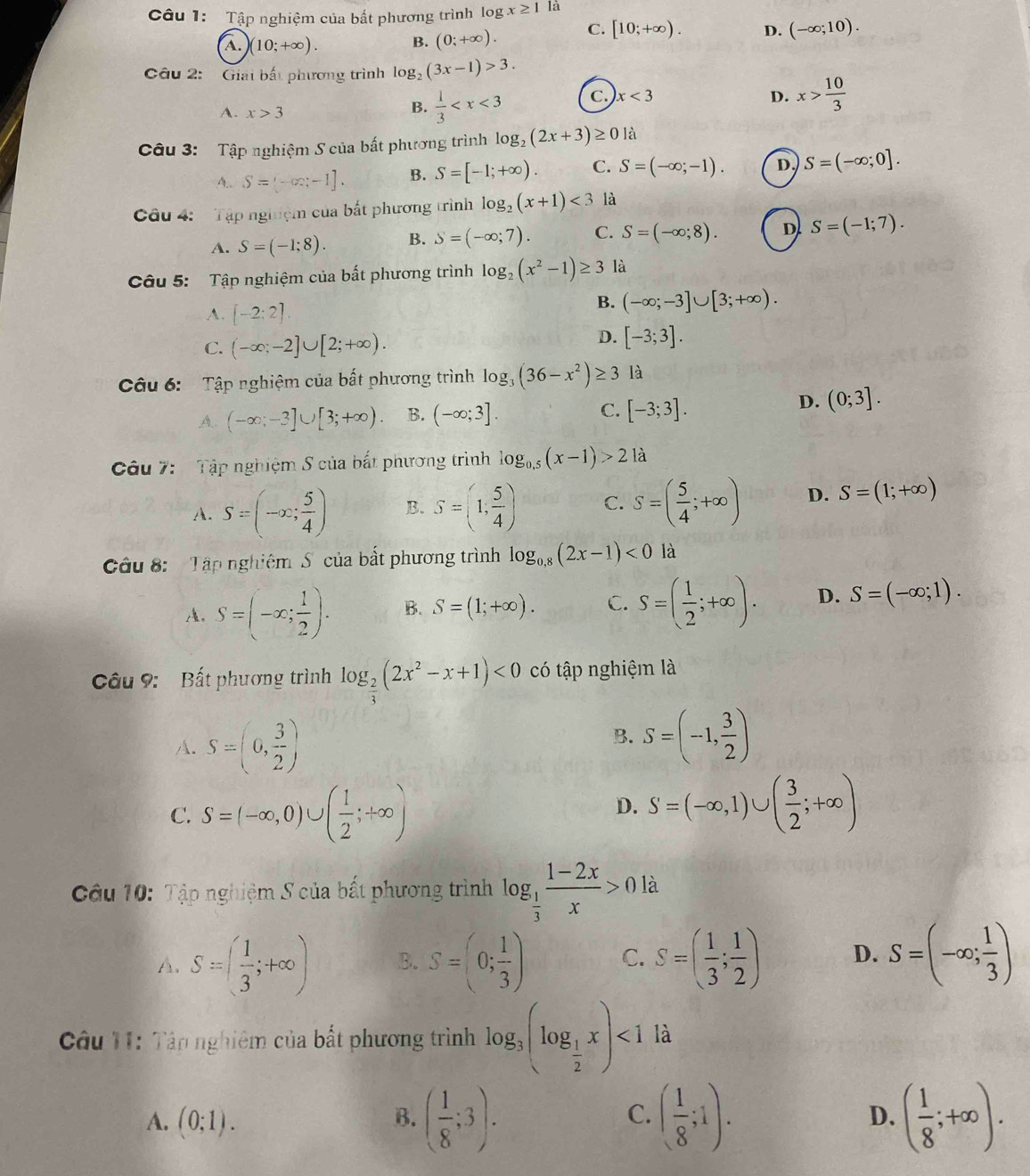 Tập nghiệm của bất phương trình log x≥ 1 là
A. (10;+∈fty ). B. (0;+∈fty ). C. [10;+∈fty ). D. (-∈fty ;10).
Câu 2:  Giải bắt phương trình log _2(3x-1)>3.
D. x> 10/3 
A. x>3
B.  1/3  C. x<3</tex>
Câu 3: Tập nghiệm S của bất phương trình log _2(2x+3)≥ 0 là
A.. S=(-∈fty ,-1]. B. S=[-1;+∈fty ). C. S=(-∈fty ;-1). D. S=(-∈fty ;0].
Câu 4:   Tập nghiệm của bất phương trình log _2(x+1)<3</tex> là
A. S=(-1;8). B. S=(-∈fty ;7). C. S=(-∈fty ;8). D S=(-1;7).
Câu 5: Tập nghiệm của bất phương trình log _2(x^2-1)≥ 3 là
A. [-2;2].
B. (-∈fty ;-3]∪ [3;+∈fty ).
C. (-∈fty ;-2]∪ [2;+∈fty ).
D. [-3;3].
Câu 6: Tập nghiệm của bất phương trình log _3(36-x^2)≥ 3 là
A.. (-∈fty ;-3]∪ [3;+∈fty ). B. (-∈fty ;3]. C. [-3;3].
D. (0;3].
Câu 7: Tập nghiệm S của bắt phương trình log _0.5(x-1)>2 là
A. S=(-x; 5/4 ) B. S=(1, 5/4 ) C. S=( 5/4 ;+∈fty ) D. S=(1;+∈fty )
Câu 8:  Tập nghiêm S của bắt phương trình log _0,8(2x-1)<0</tex> là
A. S=(-x; 1/2 ). B. S=(1;+∈fty ). C. S=( 1/2 ;+∈fty ). D. S=(-∈fty ;1).
Câu 9: Bất phương trình log _ 2/3 (2x^2-x+1)<0</tex> có tập nghiệm là
A. S=(0, 3/2 )
B. S=(-1, 3/2 )
C. S=(-∈fty ,0)∪ ( 1/2 ;+∈fty ) S=(-∈fty ,1)∪ ( 3/2 ;+∈fty )
D.
Câu 10: Tập nghiệm S của bất phương trình log _ 1/3  (1-2x)/x >0 là
A. S=( 1/3 ;+∈fty ) B. S=(0; 1/3 ) C. S=( 1/3 ; 1/2 ) D. S=(-∈fty ; 1/3 )
Câu 11: Tân nghiêm của bất phương trình log _3(log _ 1/2 x)<1</tex> là
A. (0;1).
B. ( 1/8 ;3). ( 1/8 ;1). ( 1/8 ;+∈fty ).
C.
D.