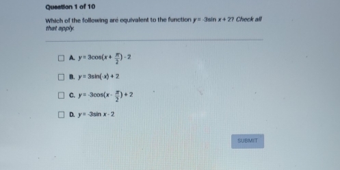 Which of the following are equivalent to the function y=-3sin x+27 Check all
that apply.
A. y=3cos (x+ π /2 )-2
B. y=3sin (-x)+2
C. y=-3cos (x- π /2 )+2
D. y=-3sin x-2
SUBMIT