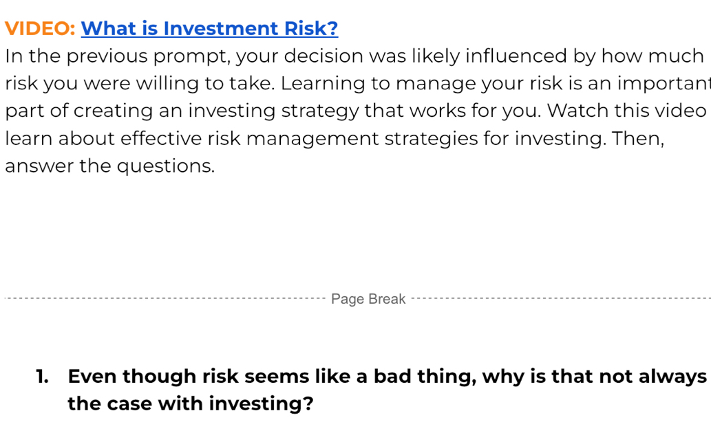 VIDEO: What is Investment Risk? 
In the previous prompt, your decision was likely influenced by how much 
risk you were willing to take. Learning to manage your risk is an importan 
part of creating an investing strategy that works for you. Watch this video 
learn about effective risk management strategies for investing. Then, 
answer the questions. 
Page Break 
1. Even though risk seems like a bad thing, why is that not always 
the case with investing?